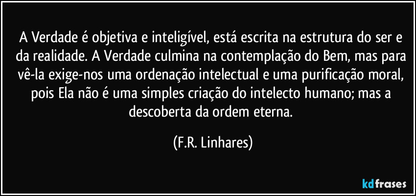 A Verdade é objetiva e inteligível, está escrita na estrutura do ser e da realidade. A Verdade culmina na contemplação do Bem, mas para vê-la exige-nos uma ordenação intelectual e uma purificação moral, pois Ela não é uma simples criação do intelecto humano; mas a descoberta da ordem eterna. (F.R. Linhares)