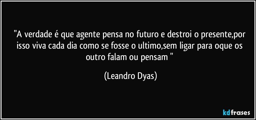 "A verdade é que agente pensa no futuro e destroi o presente,por isso viva cada dia como se fosse o ultimo,sem ligar para oque os outro falam ou pensam " (Leandro Dyas)