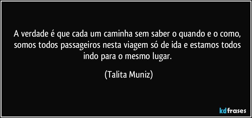 A verdade é que cada um caminha sem saber o quando e o como, somos todos passageiros nesta viagem só de ida e estamos todos indo para o mesmo lugar. (Talita Muniz)