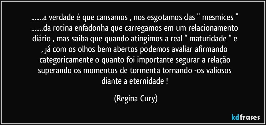 ...a verdade é que cansamos ,  nos esgotamos das " mesmices " ...da rotina enfadonha  que  carregamos em um  relacionamento  diário  ,  mas  saiba  que quando atingimos a  real  " maturidade "    e ,   já   com os olhos bem abertos  podemos   avaliar   afirmando   categoricamente o quanto foi importante  segurar   a relação   superando   os momentos de  tormenta  tornando -os valiosos diante a  eternidade ! (Regina Cury)