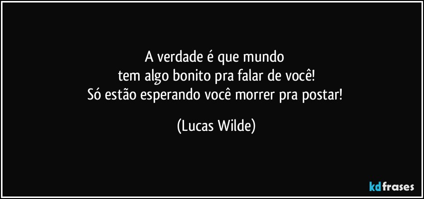 A verdade é que mundo 
tem algo bonito pra falar de você!
Só estão esperando você morrer pra postar! (Lucas Wilde)