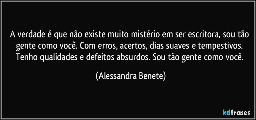 A verdade é que não existe muito mistério em ser escritora, sou tão gente como você. Com erros, acertos, dias suaves e tempestivos. Tenho qualidades e defeitos absurdos. Sou tão gente como você. (Alessandra Benete)