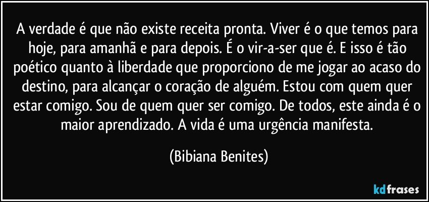 A verdade é que não existe receita pronta. Viver é o que temos para hoje, para amanhã e para depois. É o vir-a-ser que é. E isso é tão poético quanto à liberdade que proporciono de me jogar ao acaso do destino, para alcançar o coração de alguém. Estou com quem quer estar comigo. Sou de quem quer ser comigo. De todos, este ainda é o maior aprendizado. A vida é uma urgência manifesta. (Bibiana Benites)