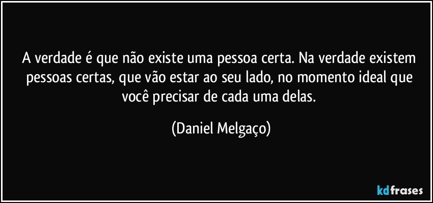 A verdade é que não existe uma pessoa certa. Na verdade existem pessoas certas, que vão estar ao seu lado, no momento ideal que você precisar de cada uma delas. (Daniel Melgaço)