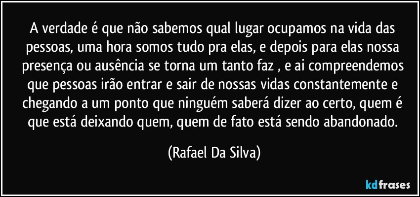 A verdade é que não sabemos qual lugar ocupamos na vida das pessoas, uma hora somos tudo pra elas, e depois para elas nossa presença ou ausência se torna um tanto faz , e ai compreendemos que pessoas irão entrar e sair de nossas vidas constantemente e chegando a um ponto que ninguém saberá dizer ao certo, quem é que está deixando quem, quem de fato está  sendo abandonado. (Rafael Da Silva)