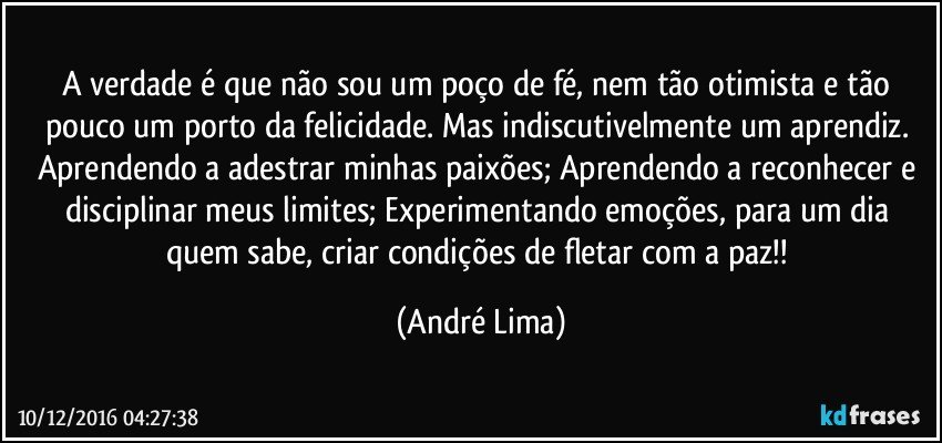 A verdade é  que  não  sou um poço  de fé, nem tão  otimista e tão  pouco um porto da felicidade. Mas indiscutivelmente um aprendiz. Aprendendo a adestrar minhas paixões; Aprendendo a reconhecer e disciplinar meus limites;  Experimentando  emoções, para um dia quem sabe, criar condições  de fletar com a paz!! (André Lima)