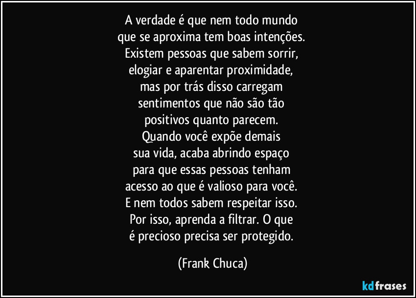 A verdade é que nem todo mundo
que se aproxima tem boas intenções.
Existem pessoas que sabem sorrir,
elogiar e aparentar proximidade,
mas por trás disso carregam
sentimentos que não são tão
positivos quanto parecem.
Quando você expõe demais
sua vida, acaba abrindo espaço
para que essas pessoas tenham
acesso ao que é valioso para você.
E nem todos sabem respeitar isso.
Por isso, aprenda a filtrar. O que
é precioso precisa ser protegido. (Frank Chuca)