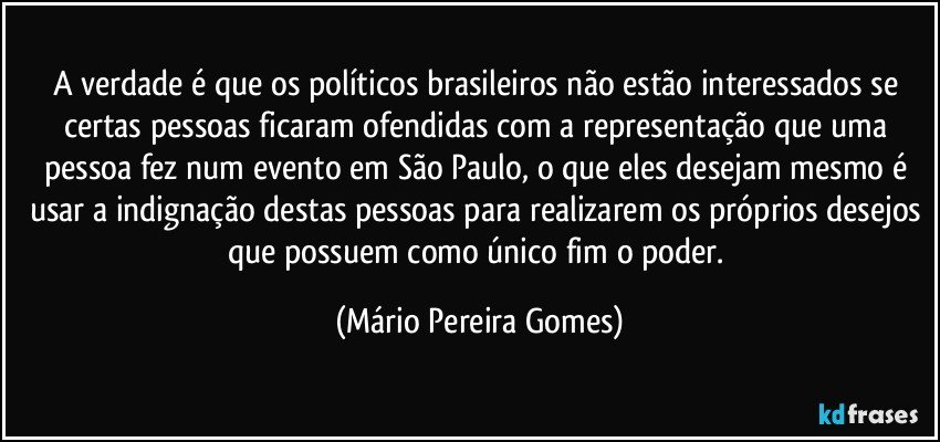 A verdade é que os políticos brasileiros não estão interessados se certas pessoas ficaram ofendidas com a representação que uma pessoa fez num evento em São Paulo, o que eles desejam mesmo é usar a indignação destas pessoas para realizarem os próprios desejos que possuem como único fim o poder. (Mário Pereira Gomes)