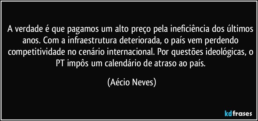 A verdade é que pagamos um alto preço pela ineficiência dos últimos anos. Com a infraestrutura deteriorada, o país vem perdendo competitividade no cenário internacional. Por questões ideológicas, o PT impôs um calendário de atraso ao país. (Aécio Neves)