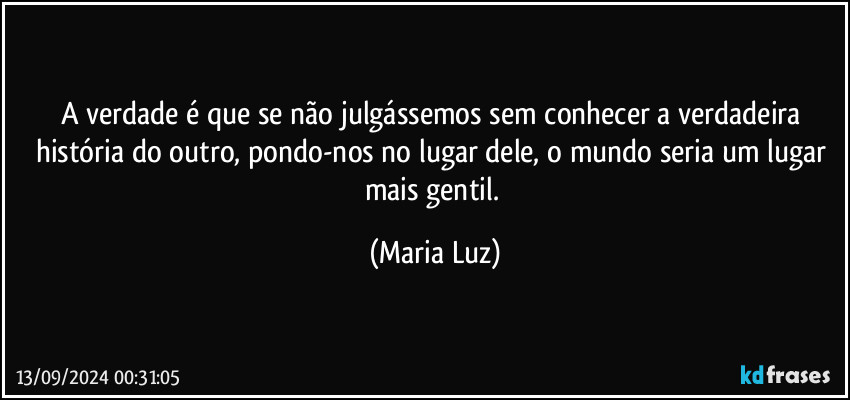 A verdade é que se não julgássemos sem conhecer a verdadeira história do outro, pondo-nos no lugar dele, o mundo seria um lugar mais gentil. (Maria Luz)