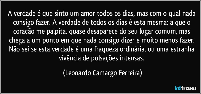 A verdade é que sinto um amor todos os dias, mas com o qual nada consigo fazer. A verdade de todos os dias é esta mesma: a que o coração me palpita, quase desaparece do seu lugar comum, mas chega a um ponto em que nada consigo dizer e muito menos fazer. Não sei se esta verdade é uma fraqueza ordinária, ou uma estranha vivência de pulsações intensas. (Leonardo Camargo Ferreira)