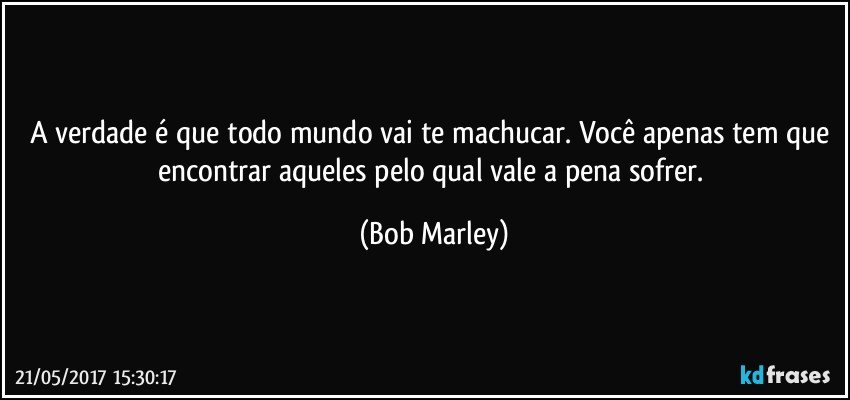 A verdade é que todo mundo vai te machucar. Você apenas tem que encontrar aqueles pelo qual vale a pena sofrer. (Bob Marley)