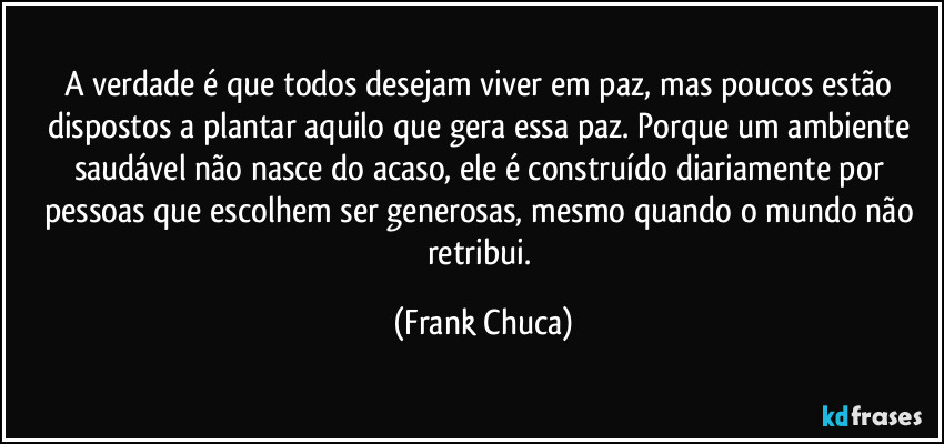 A verdade é que todos desejam viver em paz, mas poucos estão dispostos a plantar aquilo que gera essa paz. Porque um ambiente saudável não nasce do acaso, ele é construído diariamente por pessoas que escolhem ser generosas, mesmo quando o mundo não retribui. (Frank Chuca)