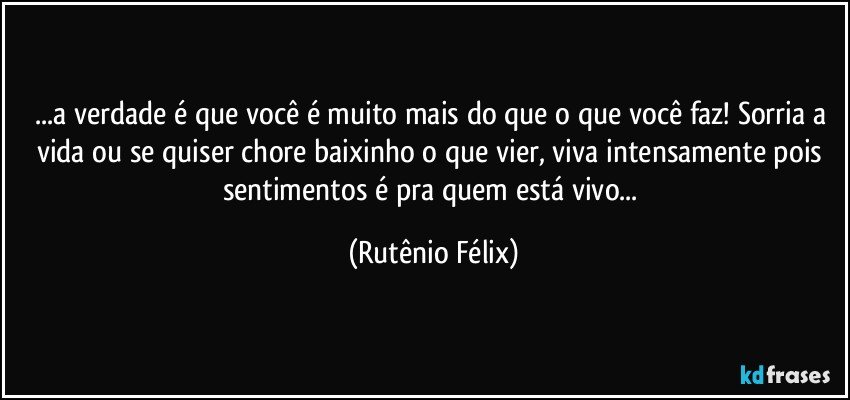 ...a verdade é que você é muito mais do que o que você faz! Sorria a vida ou se quiser chore baixinho o que vier, viva intensamente pois sentimentos é pra quem está vivo... (Rutênio Félix)