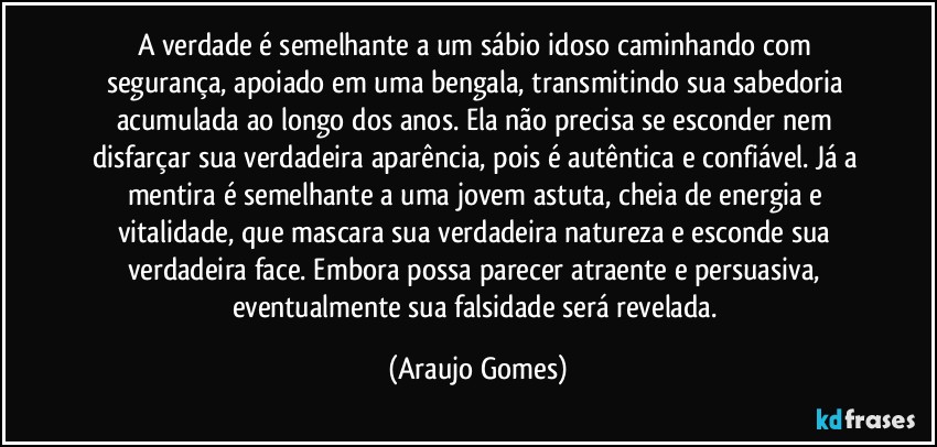 A verdade é semelhante a um sábio idoso caminhando com segurança, apoiado em uma bengala, transmitindo sua sabedoria acumulada ao longo dos anos. Ela não precisa se esconder nem disfarçar sua verdadeira aparência, pois é autêntica e confiável. Já a mentira é semelhante a uma jovem astuta, cheia de energia e vitalidade, que mascara sua verdadeira natureza e esconde sua verdadeira face. Embora possa parecer atraente e persuasiva, eventualmente sua falsidade será revelada. (Araujo Gomes)