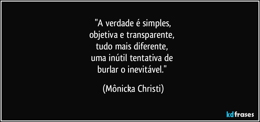 "A verdade é simples,
objetiva e transparente, 
tudo mais diferente, 
uma inútil tentativa de 
burlar o inevitável." (Mônicka Christi)