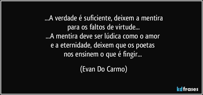 ...A verdade é suficiente, deixem a mentira
para os faltos de virtude...
...A mentira deve ser lúdica como o amor 
e a eternidade, deixem que os poetas 
nos ensinem o que é fingir... (Evan Do Carmo)