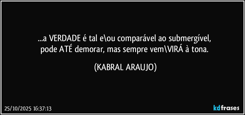 ...a VERDADE é tal e\ou comparável ao submergível, 
pode ATÉ demorar, mas sempre vem\VIRÁ à tona. (KABRAL ARAUJO)