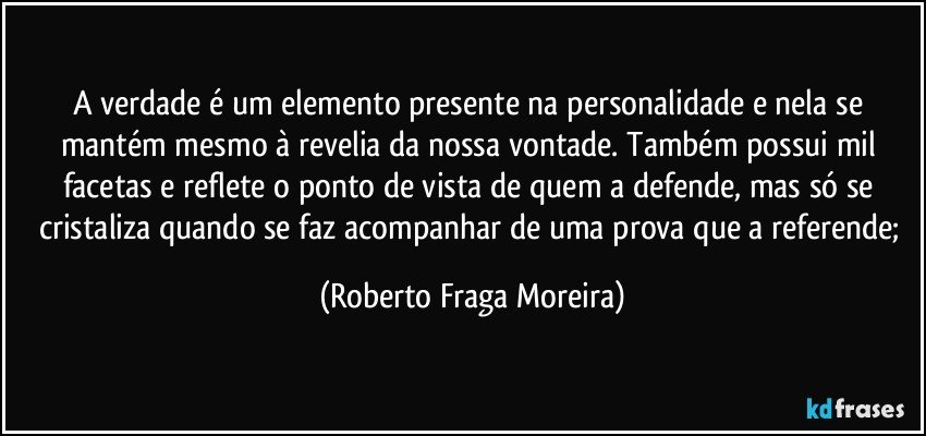 A verdade é um elemento presente na personalidade e nela se mantém mesmo à revelia da nossa vontade. Também possui mil facetas e reflete o ponto de vista de quem a defende, mas só se cristaliza quando se faz acompanhar de uma prova que a referende; (Roberto Fraga Moreira)