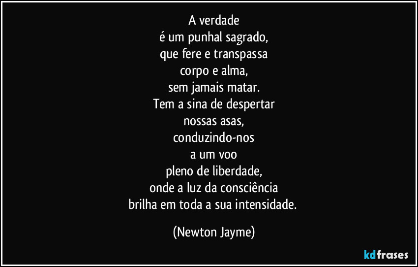 A verdade
é um punhal sagrado,
que fere e transpassa
corpo e alma,
sem jamais matar.
Tem a sina de despertar
nossas asas,
conduzindo-nos
a um voo
pleno de liberdade,
onde a luz da consciência
brilha em toda a sua intensidade. (Newton Jayme)