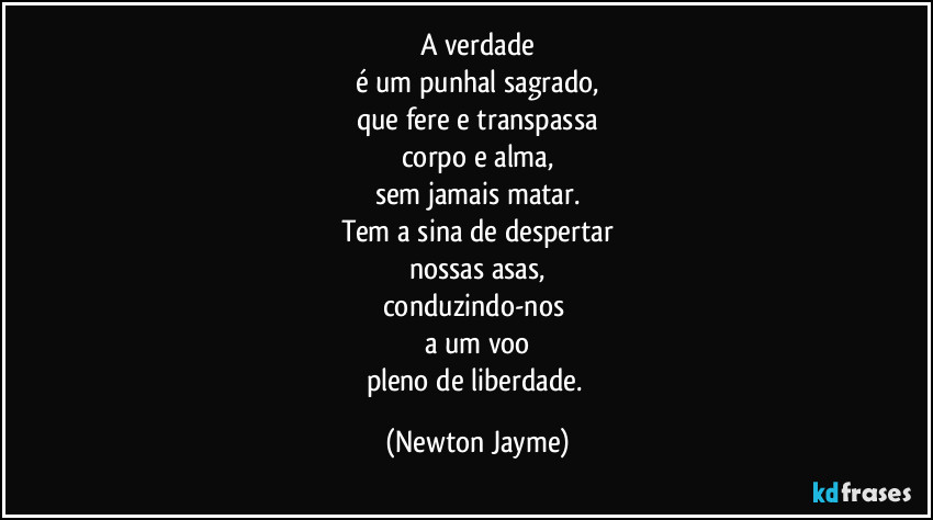 A verdade
é um punhal sagrado,
que fere e transpassa
corpo e alma,
sem jamais matar.
Tem a sina de despertar
nossas asas,
conduzindo-nos 
a um voo
pleno de liberdade. (Newton Jayme)