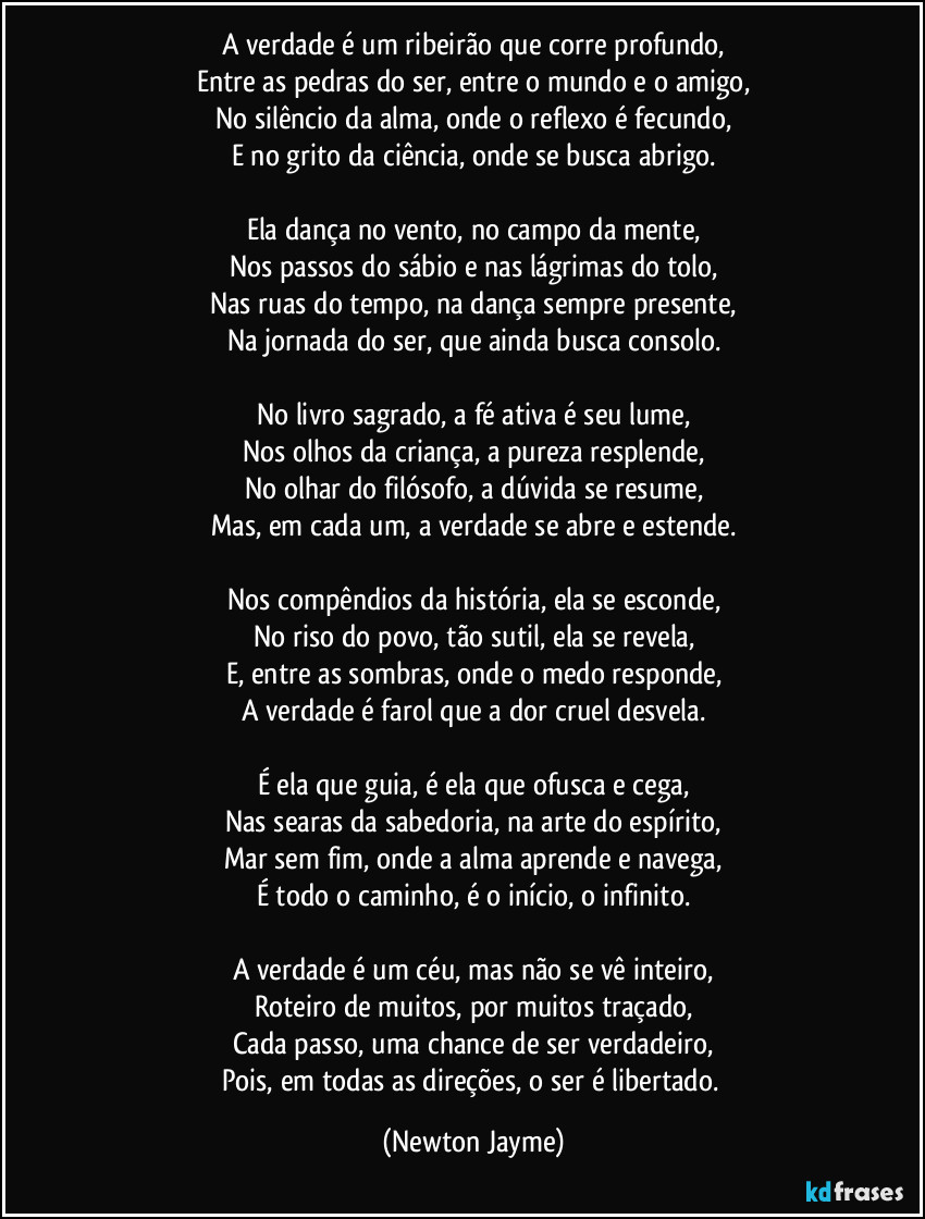 A verdade é um ribeirão que corre profundo,
Entre as pedras do ser, entre o mundo e o amigo,
No silêncio da alma, onde o reflexo é fecundo,
E no grito da ciência, onde se busca abrigo.

Ela dança no vento, no campo da mente,
Nos passos do sábio e nas lágrimas do tolo,
Nas ruas do tempo, na dança sempre presente,
Na jornada do ser, que ainda busca consolo.

No livro sagrado, a fé ativa é seu lume,
Nos olhos da criança, a pureza resplende,
No olhar do filósofo, a dúvida se resume,
Mas, em cada um, a verdade se abre e estende.

Nos compêndios da história, ela se esconde,
No riso do povo, tão sutil, ela se revela,
E, entre as sombras, onde o medo responde,
A verdade é farol que a dor cruel desvela.

É ela que guia, é ela que ofusca e cega,
Nas searas da sabedoria, na arte do espírito,
Mar sem fim, onde a alma aprende e navega,
É todo o caminho, é o início, o infinito.

A verdade é um céu, mas não se vê inteiro,
Roteiro de muitos, por muitos traçado,
Cada passo, uma chance de ser verdadeiro,
Pois, em todas as direções, o ser é libertado. (Newton Jayme)