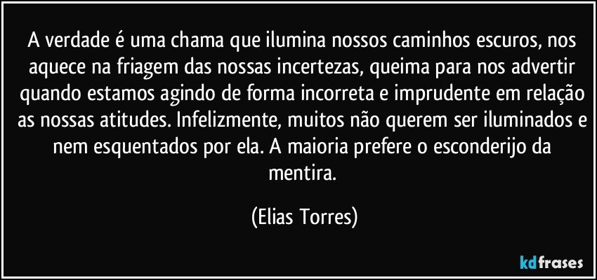 A verdade é uma chama que ilumina nossos caminhos escuros, nos aquece na friagem das nossas incertezas, queima para nos advertir quando estamos agindo de forma incorreta e imprudente em relação as nossas atitudes. Infelizmente, muitos não querem ser iluminados e nem esquentados por ela. A maioria prefere o esconderijo da mentira. (Elias Torres)