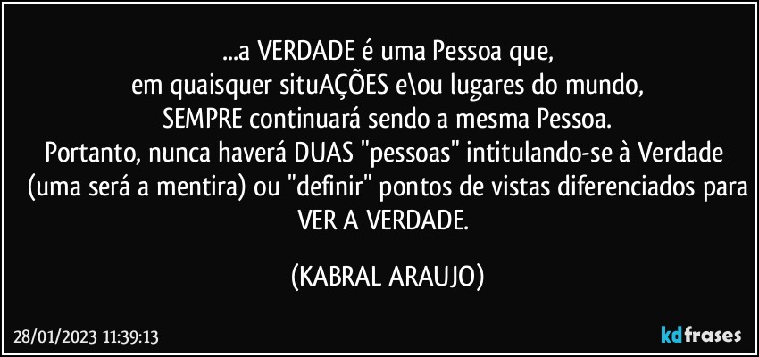 ...a VERDADE é uma Pessoa que,
em quaisquer situAÇÕES e\ou lugares do mundo,
SEMPRE continuará sendo a mesma Pessoa.
Portanto, nunca haverá DUAS "pessoas" intitulando-se à Verdade 
(uma será a mentira) ou "definir" pontos de vistas diferenciados para
VER A VERDADE. (KABRAL ARAUJO)