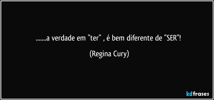 ...a verdade em "ter" , é bem diferente de "SER"! (Regina Cury)