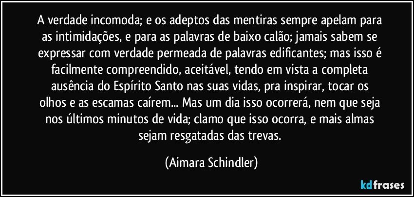 A verdade incomoda; e os adeptos das mentiras sempre apelam para as intimidações, e para as palavras de baixo calão; jamais sabem se expressar com verdade permeada de palavras edificantes; mas isso é facilmente compreendido, aceitável, tendo em vista a completa ausência do Espírito Santo nas suas vidas,   pra inspirar, tocar os  olhos e as escamas caírem... Mas um dia isso ocorrerá, nem que seja nos últimos minutos de vida; clamo que isso ocorra, e mais almas sejam resgatadas das trevas. (Aimara Schindler)