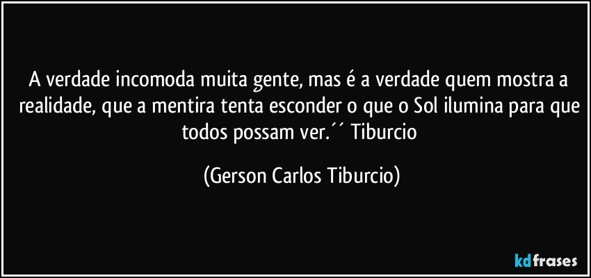 A verdade incomoda muita gente, mas é a verdade quem mostra a realidade, que a mentira tenta esconder o que o Sol ilumina para que todos possam ver.´´ Tiburcio (Gerson Carlos Tiburcio)