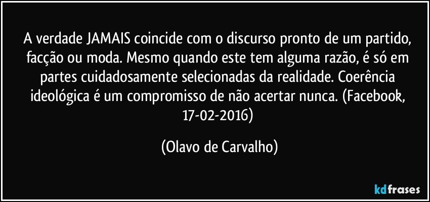 A verdade JAMAIS coincide com o discurso pronto de um partido, facção ou moda. Mesmo quando este tem alguma razão, é só em partes cuidadosamente selecionadas da realidade. Coerência ideológica é um compromisso de não acertar nunca. (Facebook, 17-02-2016) (Olavo de Carvalho)