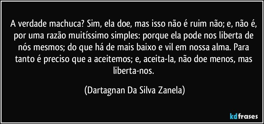 A verdade machuca? Sim, ela doe, mas isso não é ruim não; e, não é, por uma razão muitíssimo simples: porque ela pode nos liberta de nós mesmos; do que há de mais baixo e vil em nossa alma. Para tanto é preciso que a aceitemos; e, aceita-la, não doe menos, mas liberta-nos. (Dartagnan Da Silva Zanela)