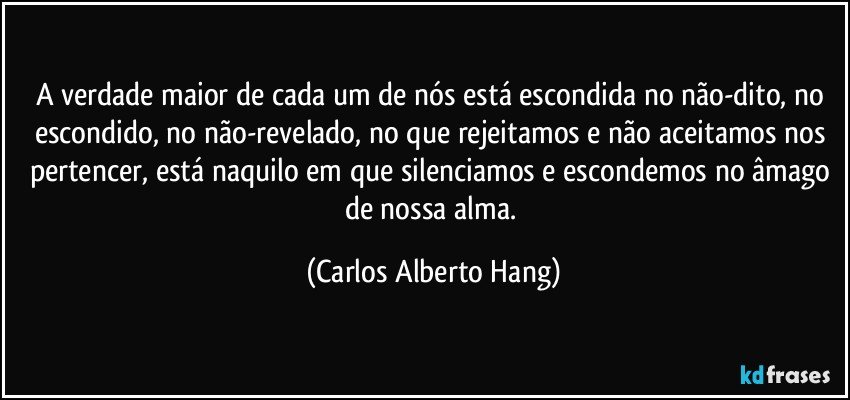 A verdade maior de cada um de nós está escondida no não-dito, no escondido, no não-revelado, no que rejeitamos e não aceitamos nos pertencer, está naquilo em que silenciamos e escondemos no âmago de nossa alma. (Carlos Alberto Hang)