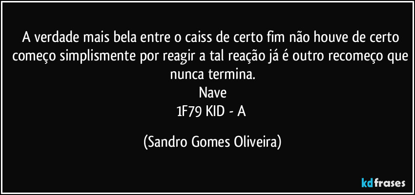 A verdade mais bela entre o caiss de certo fim não houve de certo começo simplismente por reagir a tal reação já é outro recomeço que nunca termina.
Nave
1F79 KID - A (Sandro Gomes Oliveira)