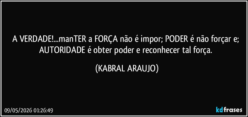 A VERDADE!...manTER a FORÇA não é impor; PODER é não forçar e; AUTORIDADE é obter poder e reconhecer tal força. (KABRAL ARAUJO)