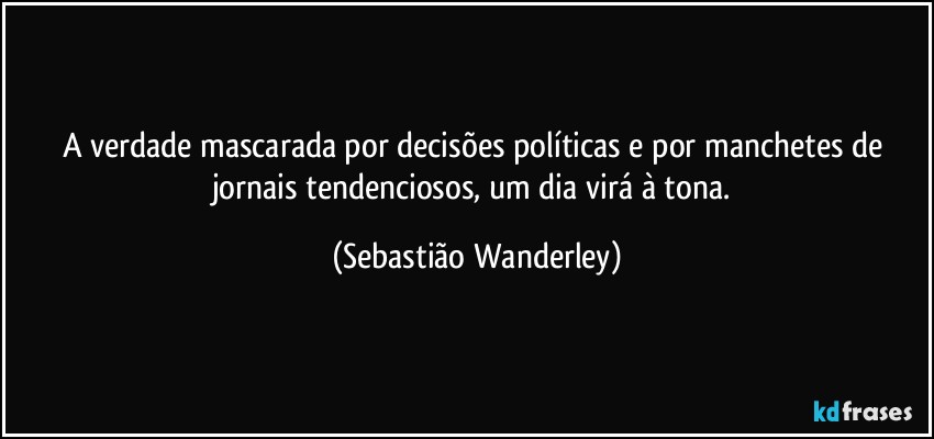 A verdade mascarada por decisões políticas e por manchetes de jornais tendenciosos, um dia virá à tona. (Sebastião Wanderley)