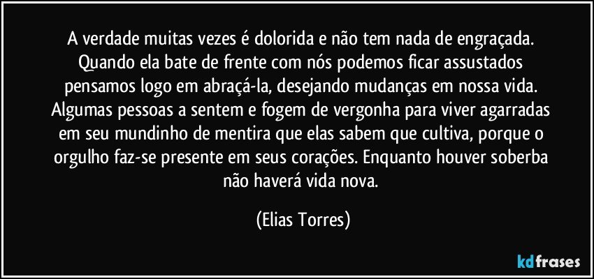 A verdade muitas vezes é dolorida e não tem nada de engraçada. Quando ela bate de frente com nós podemos ficar assustados pensamos logo em abraçá-la, desejando mudanças em nossa vida. Algumas pessoas a sentem e fogem de vergonha para viver agarradas em seu mundinho de mentira que elas sabem que cultiva, porque o orgulho faz-se presente em seus corações. Enquanto houver soberba não haverá vida nova. (Elias Torres)