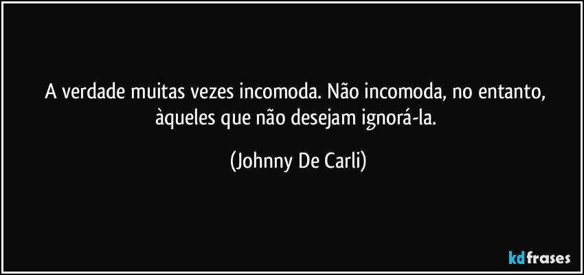 A verdade muitas vezes incomoda. Não incomoda, no entanto, àqueles que não desejam ignorá-la. (Johnny De Carli)