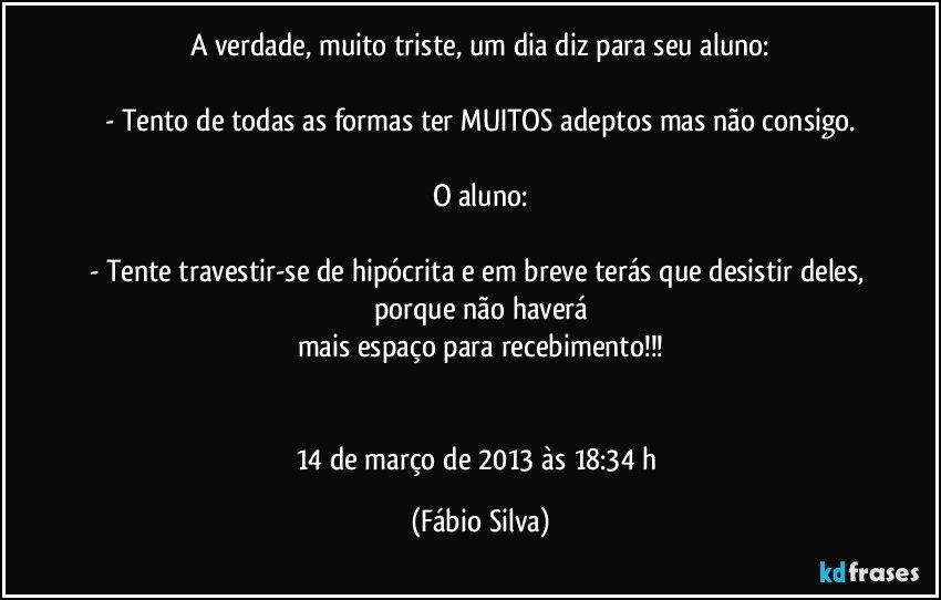 A verdade, muito triste, um dia diz para seu aluno:

- Tento de todas as formas ter MUITOS adeptos mas não consigo.

O aluno:

- Tente travestir-se de hipócrita e em breve terás que desistir deles, porque não haverá
mais espaço para recebimento!!!


14 de março de 2013 às 18:34 h (Fábio Silva)