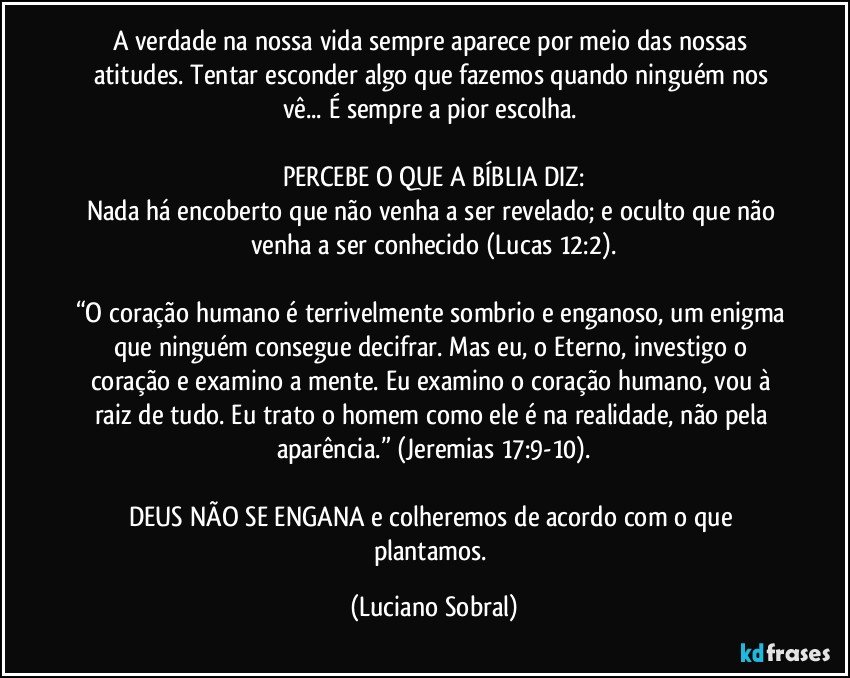 A verdade na nossa vida sempre aparece por meio das nossas atitudes. Tentar esconder algo que fazemos quando ninguém nos vê... É sempre a pior escolha. 

PERCEBE O QUE A BÍBLIA DIZ:
Nada há encoberto que não venha a ser revelado; e oculto que não venha a ser conhecido (Lucas 12:2).

“O coração humano é terrivelmente sombrio e enganoso, um enigma que ninguém consegue decifrar. Mas eu, o Eterno, investigo o coração e examino a mente. Eu examino o coração humano, vou à raiz de tudo. Eu trato o homem como ele é na realidade, não pela aparência.” (Jeremias 17:9-10).

DEUS NÃO SE ENGANA e colheremos de acordo com o que plantamos. (Luciano Sobral)