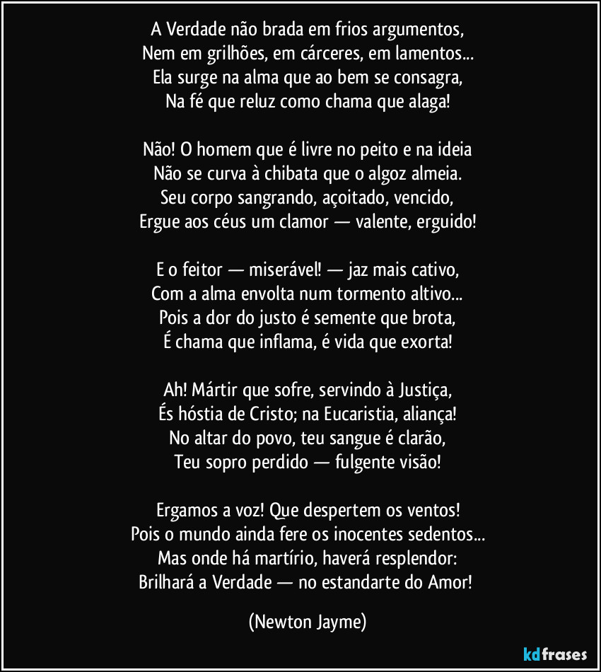 A Verdade não brada em frios argumentos,
Nem em grilhões, em cárceres, em lamentos...
Ela surge na alma que ao bem se consagra,
Na fé que reluz como chama que alaga!

Não! O homem que é livre no peito e na ideia
Não se curva à chibata que o algoz almeia.
Seu corpo sangrando, açoitado, vencido,
Ergue aos céus um clamor — valente, erguido!

E o feitor — miserável! — jaz mais cativo,
Com a alma envolta num tormento altivo...
Pois a dor do justo é semente que brota,
É chama que inflama, é vida que exorta!

Ah! Mártir que sofre, servindo à Justiça,
És hóstia de Cristo; na Eucaristia, aliança!
No altar do povo, teu sangue é clarão,
Teu sopro perdido — fulgente visão!

Ergamos a voz! Que despertem os ventos!
Pois o mundo ainda fere os inocentes sedentos...
Mas onde há martírio, haverá resplendor:
Brilhará a Verdade — no estandarte do Amor! (Newton Jayme)