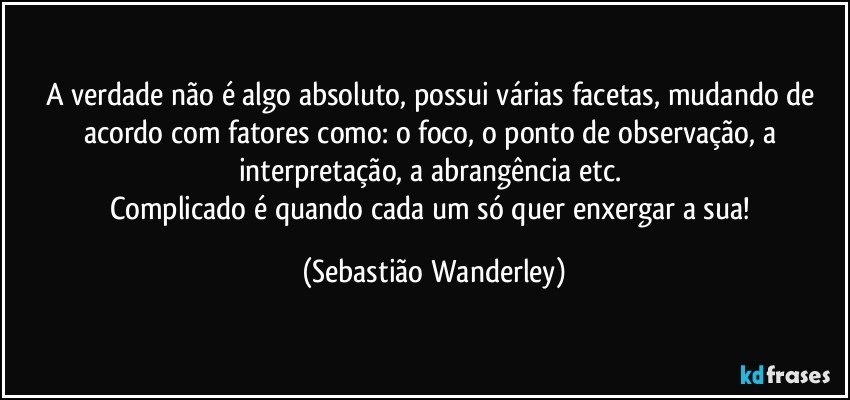 A verdade não é algo absoluto, possui várias facetas, mudando de acordo com fatores como: o foco, o ponto de observação, a interpretação, a abrangência etc. 
Complicado é quando cada um só quer enxergar a sua! (Sebastião Wanderley)