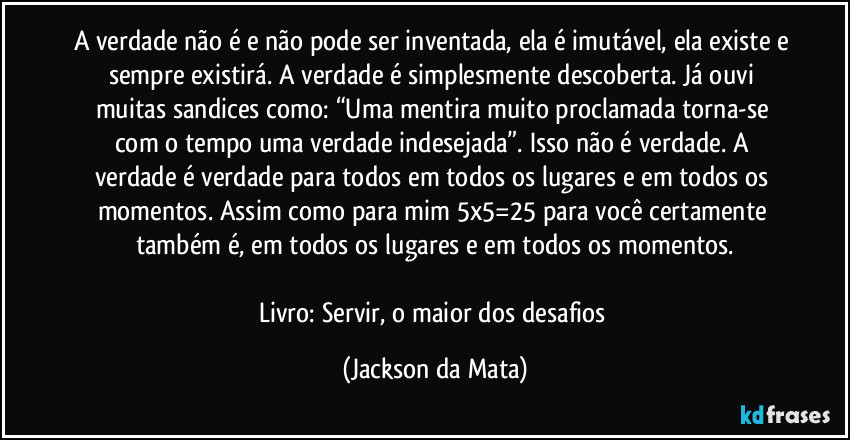 A verdade não é e não pode ser inventada, ela é imutável, ela existe e sempre existirá. A verdade é simplesmente descoberta. Já ouvi muitas sandices como: “Uma mentira muito proclamada torna-se com o tempo uma verdade indesejada”. Isso não é verdade. A verdade é verdade para todos em todos os lugares e em todos os momentos. Assim como para mim 5x5=25 para você certamente também é, em todos os lugares e em todos os momentos.

Livro: Servir, o maior dos desafios (Jackson da Mata)