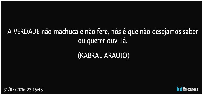 A VERDADE não machuca e não fere, nós é que não desejamos saber ou querer ouvi-lá. (KABRAL ARAUJO)