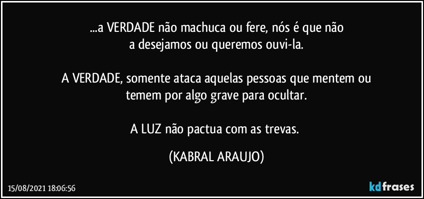 ...a VERDADE não machuca ou fere, nós é que não
a desejamos ou queremos ouvi-la.

A VERDADE, somente ataca aquelas pessoas que mentem ou
temem por algo grave para ocultar.

A LUZ não pactua com as trevas. (KABRAL ARAUJO)