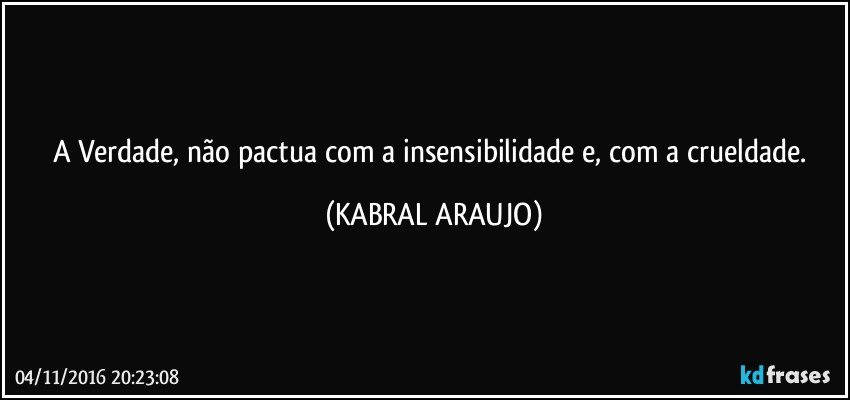 A Verdade, não pactua com a insensibilidade e, com a crueldade. (KABRAL ARAUJO)