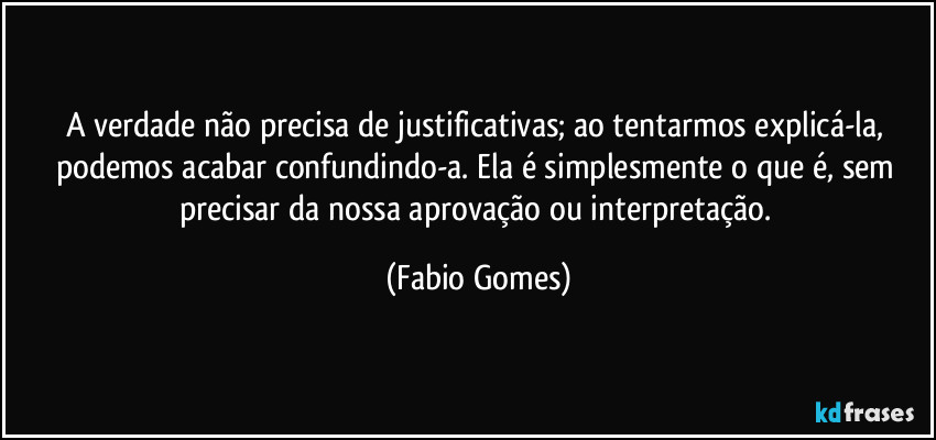 A verdade não precisa de justificativas; ao tentarmos explicá-la, podemos acabar confundindo-a. Ela é simplesmente o que é, sem precisar da nossa aprovação ou interpretação. (Fabio Gomes)