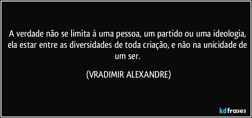 A verdade não se limita à uma pessoa, um partido ou uma ideologia, ela estar entre as diversidades de toda criação, e não na unicidade de um ser. (VRADIMIR ALEXANDRE)