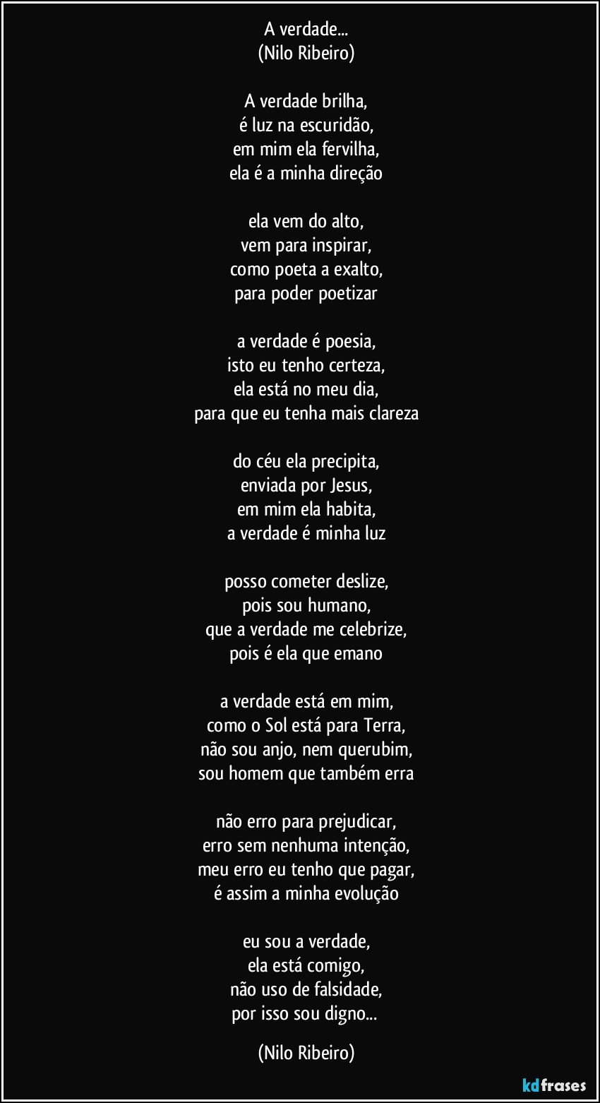 A verdade...
(Nilo Ribeiro)

A verdade brilha,
é luz na escuridão,
em mim ela fervilha,
ela é a minha direção

ela vem do alto,
vem para inspirar,
como poeta a exalto,
para poder poetizar

a verdade é poesia,
isto eu tenho certeza,
ela está no meu dia,
para que eu tenha mais clareza

do céu ela precipita,
enviada por Jesus,
em mim ela habita,
a verdade é minha luz

posso cometer deslize,
pois sou humano,
que a verdade me celebrize,
pois é ela que emano

a verdade está em mim,
como o Sol está para Terra,
não sou anjo, nem querubim,
sou homem que também erra

não erro para prejudicar,
erro sem nenhuma intenção,
meu erro eu tenho que pagar,
é assim a minha evolução

eu sou a verdade,
ela está comigo,
não uso de falsidade,
por isso sou digno... (Nilo Ribeiro)